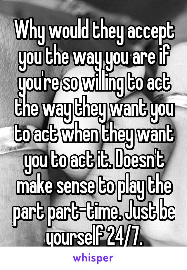 Why would they accept you the way you are if you're so willing to act the way they want you to act when they want you to act it. Doesn't make sense to play the part part-time. Just be yourself 24/7.