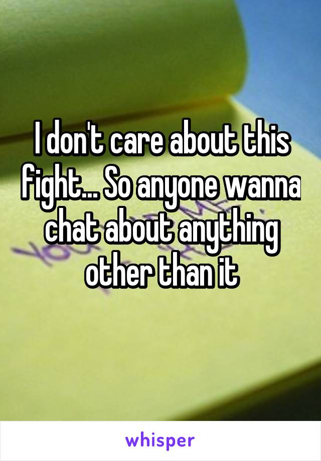 I don't care about this fight... So anyone wanna chat about anything other than it
