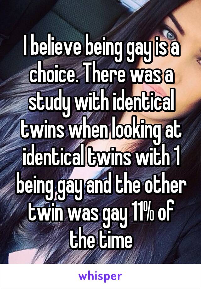I believe being gay is a choice. There was a study with identical twins when looking at identical twins with 1 being gay and the other twin was gay 11% of the time