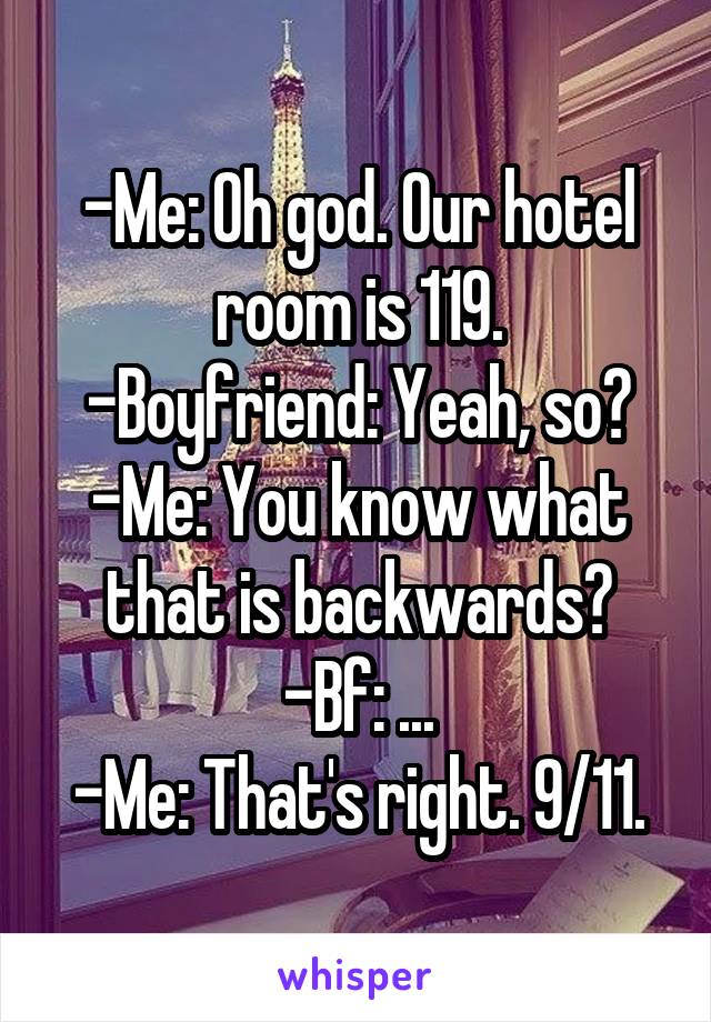 -Me: Oh god. Our hotel room is 119.
-Boyfriend: Yeah, so?
-Me: You know what that is backwards?
-Bf: ...
-Me: That's right. 9/11.