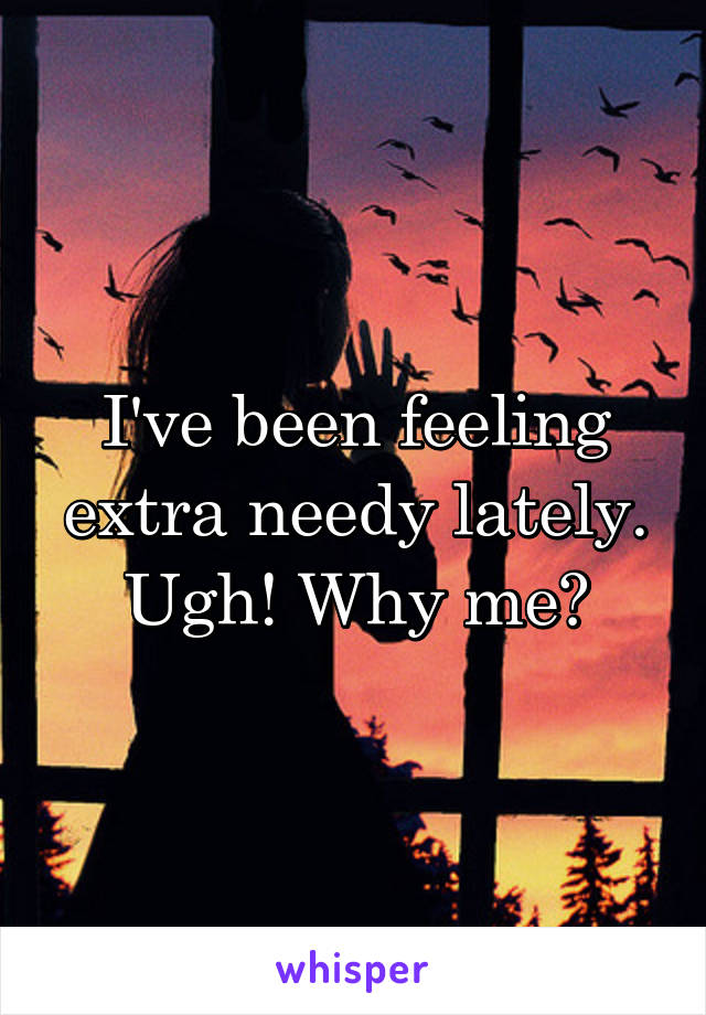 I've been feeling extra needy lately. Ugh! Why me?