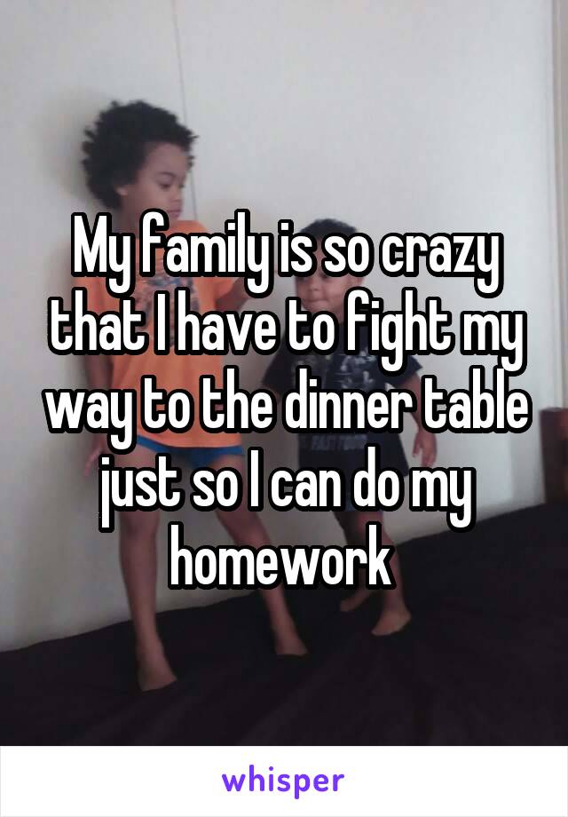 My family is so crazy that I have to fight my way to the dinner table just so I can do my homework 