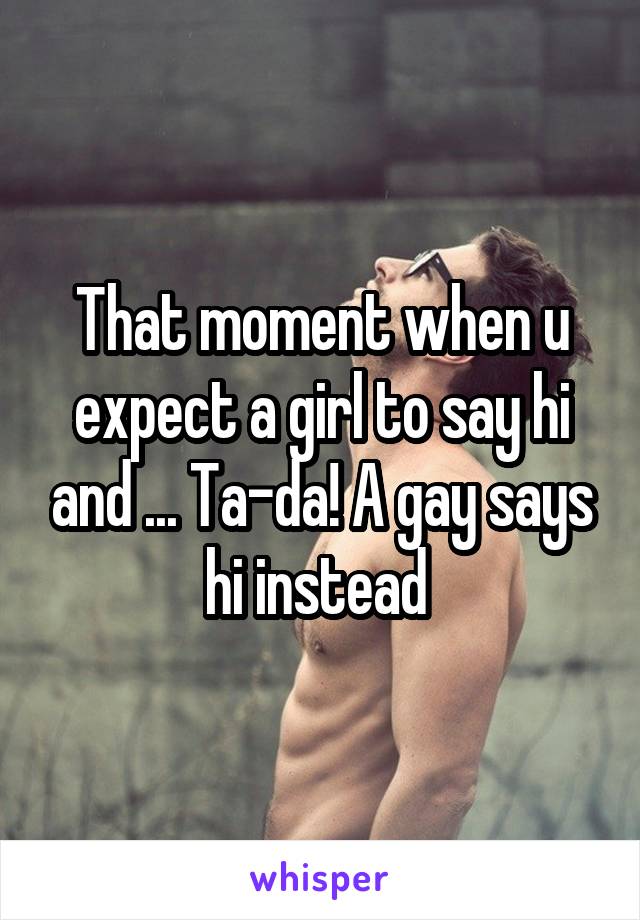That moment when u expect a girl to say hi and ... Ta-da! A gay says hi instead 