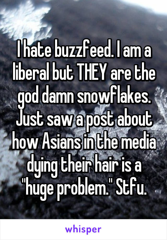 I hate buzzfeed. I am a liberal but THEY are the god damn snowflakes. Just saw a post about how Asians in the media dying their hair is a "huge problem." Stfu.