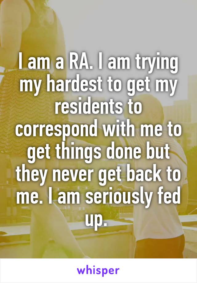 I am a RA. I am trying my hardest to get my residents to correspond with me to get things done but they never get back to me. I am seriously fed up. 