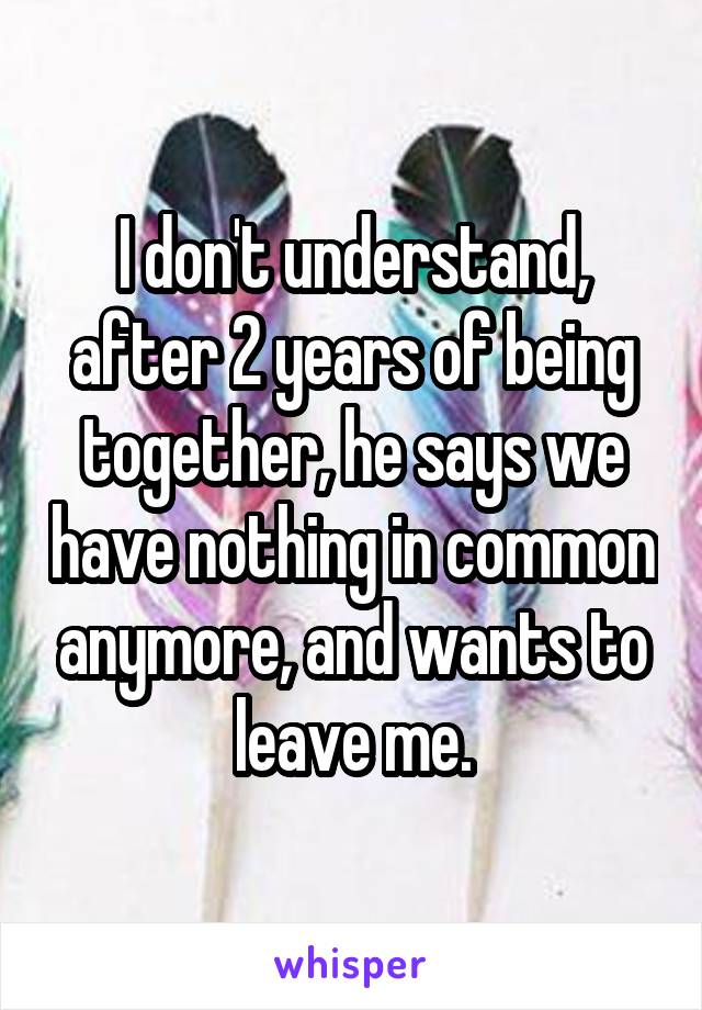 I don't understand, after 2 years of being together, he says we have nothing in common anymore, and wants to leave me.