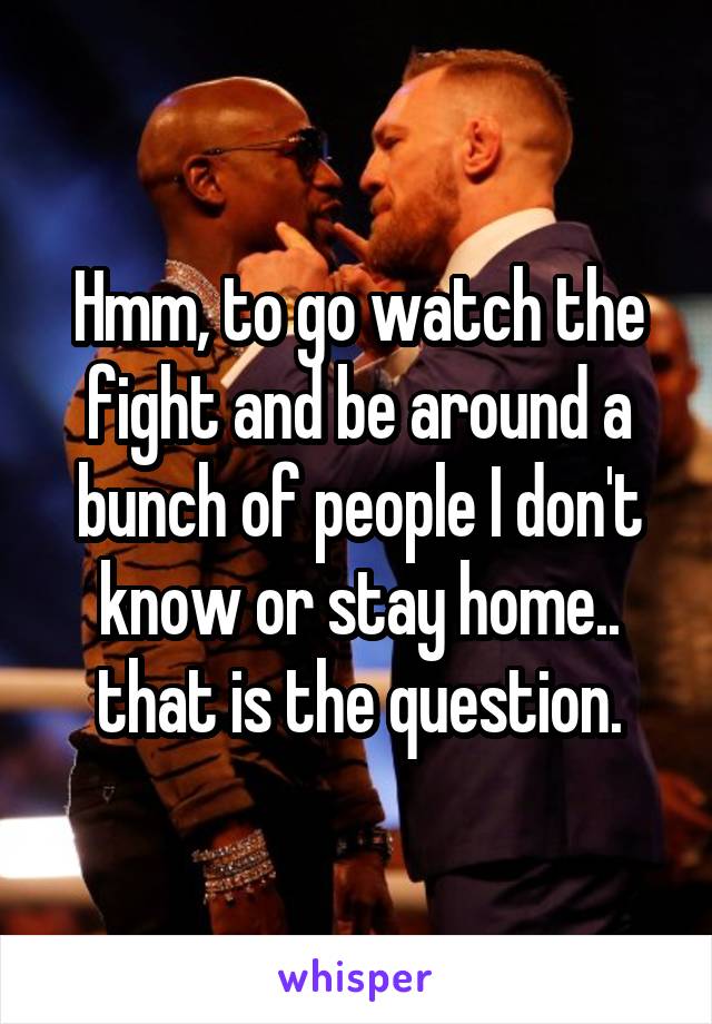 Hmm, to go watch the fight and be around a bunch of people I don't know or stay home.. that is the question.