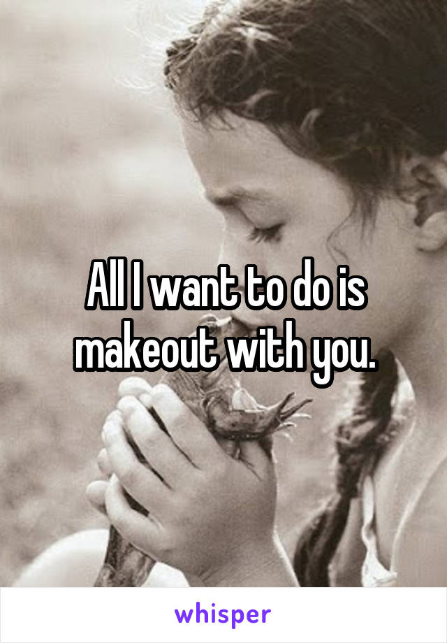 All I want to do is makeout with you.