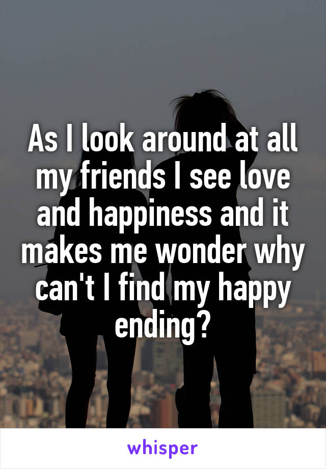 As I look around at all my friends I see love and happiness and it makes me wonder why can't I find my happy ending?