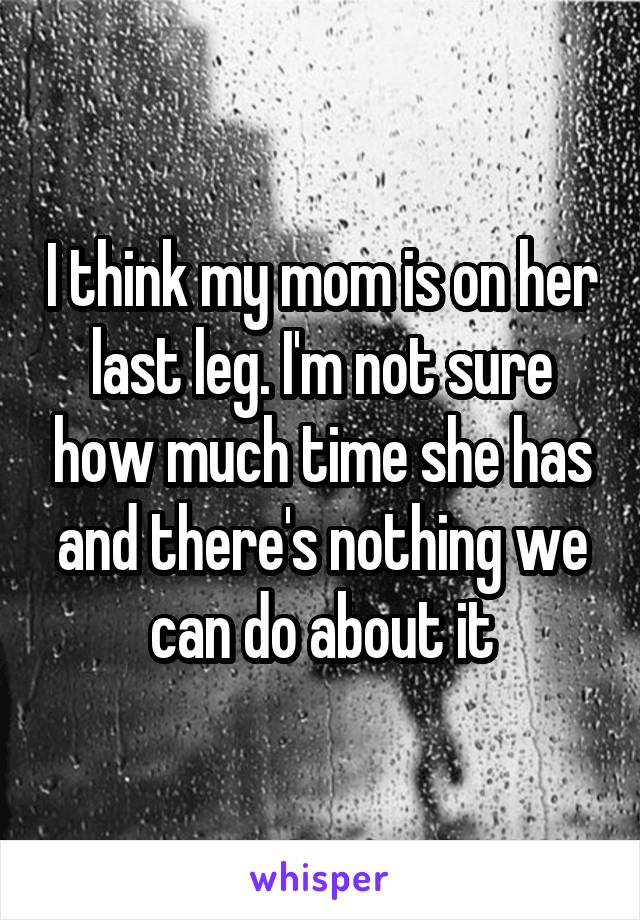 I think my mom is on her last leg. I'm not sure how much time she has and there's nothing we can do about it