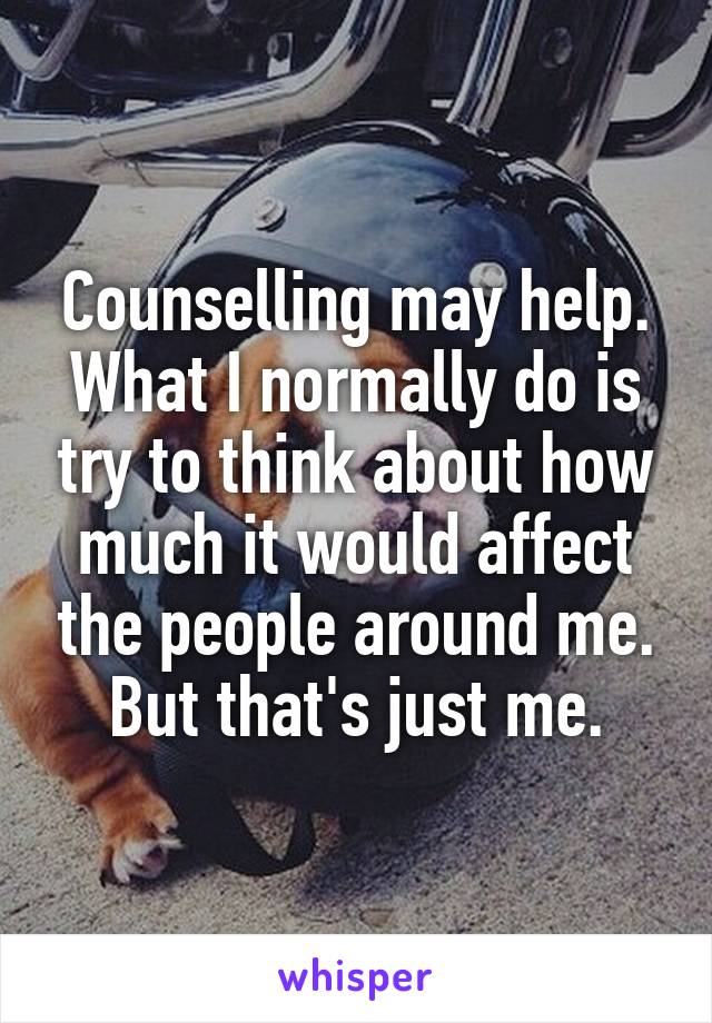 Counselling may help. What I normally do is try to think about how much it would affect the people around me. But that's just me.