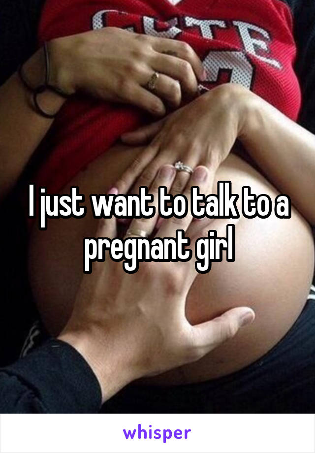 I just want to talk to a pregnant girl