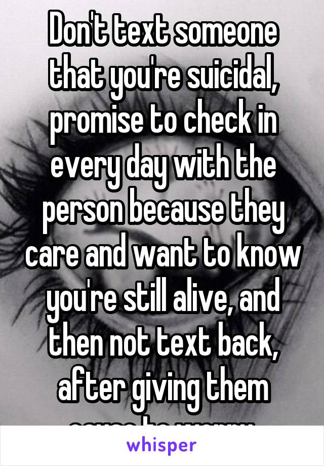 Don't text someone that you're suicidal, promise to check in every day with the person because they care and want to know you're still alive, and then not text back, after giving them cause to worry.