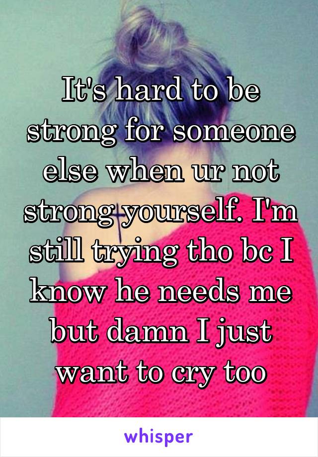 It's hard to be strong for someone else when ur not strong yourself. I'm still trying tho bc I know he needs me but damn I just want to cry too