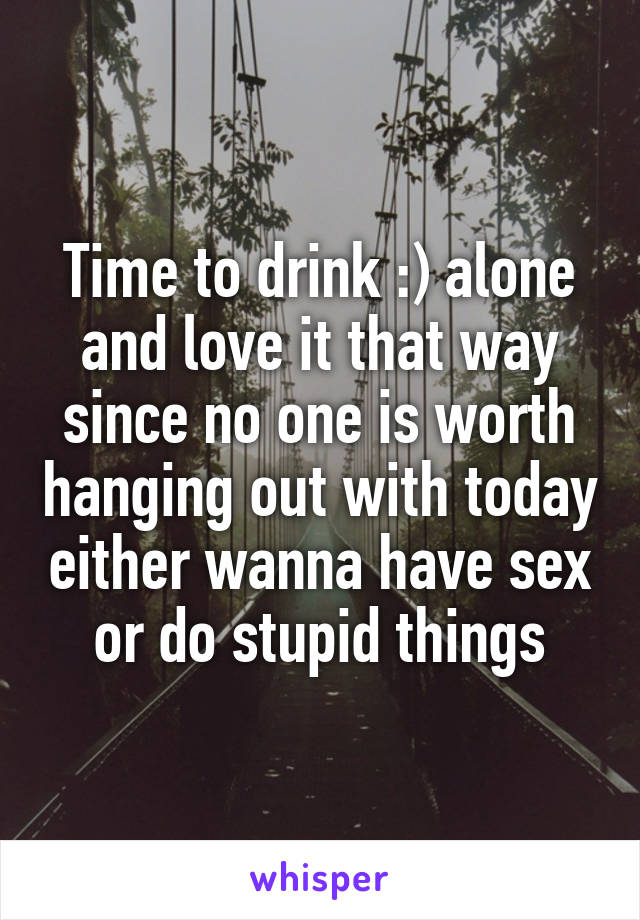 Time to drink :) alone and love it that way since no one is worth hanging out with today either wanna have sex or do stupid things