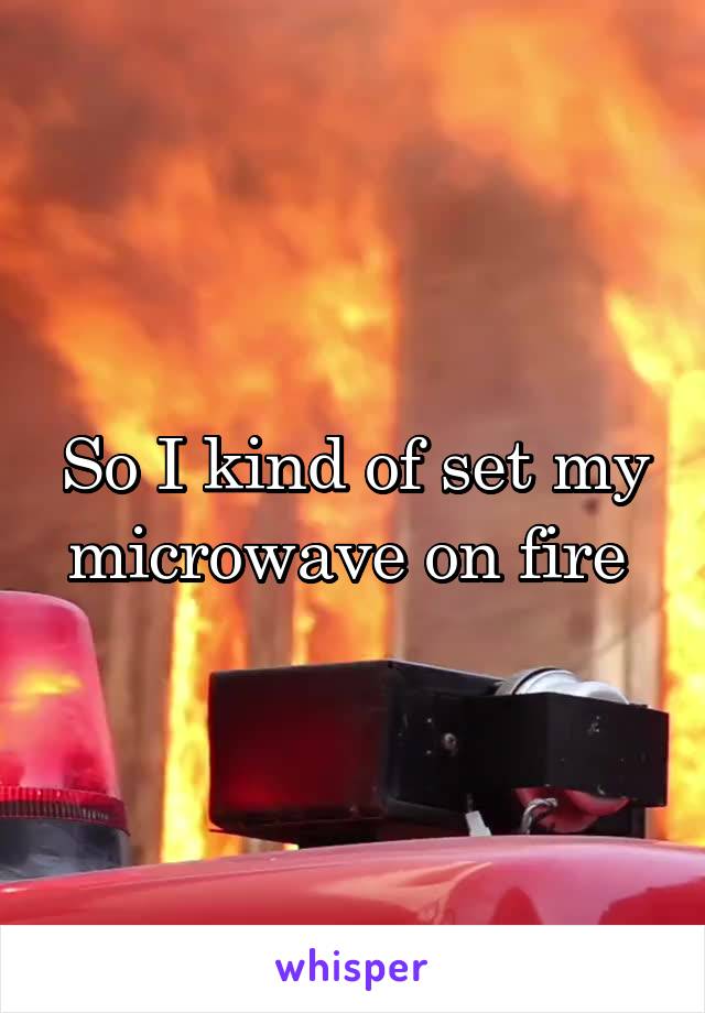 So I kind of set my microwave on fire 