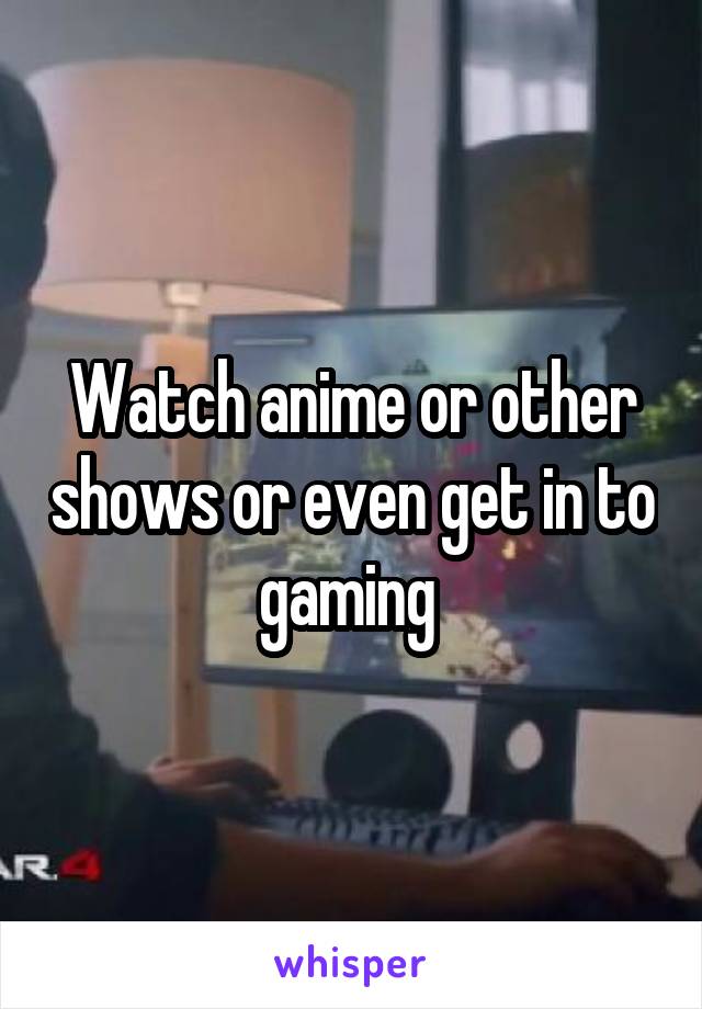 Watch anime or other shows or even get in to gaming 