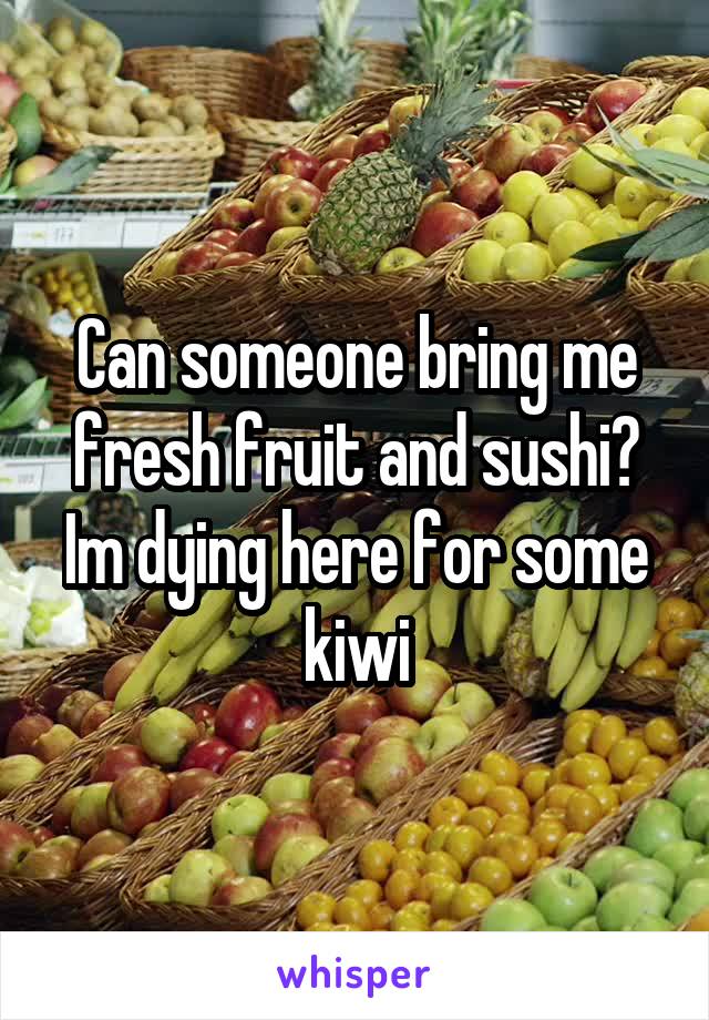 Can someone bring me fresh fruit and sushi? Im dying here for some kiwi