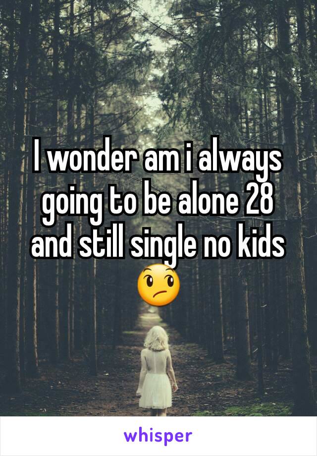 I wonder am i always going to be alone 28 and still single no kids 😞