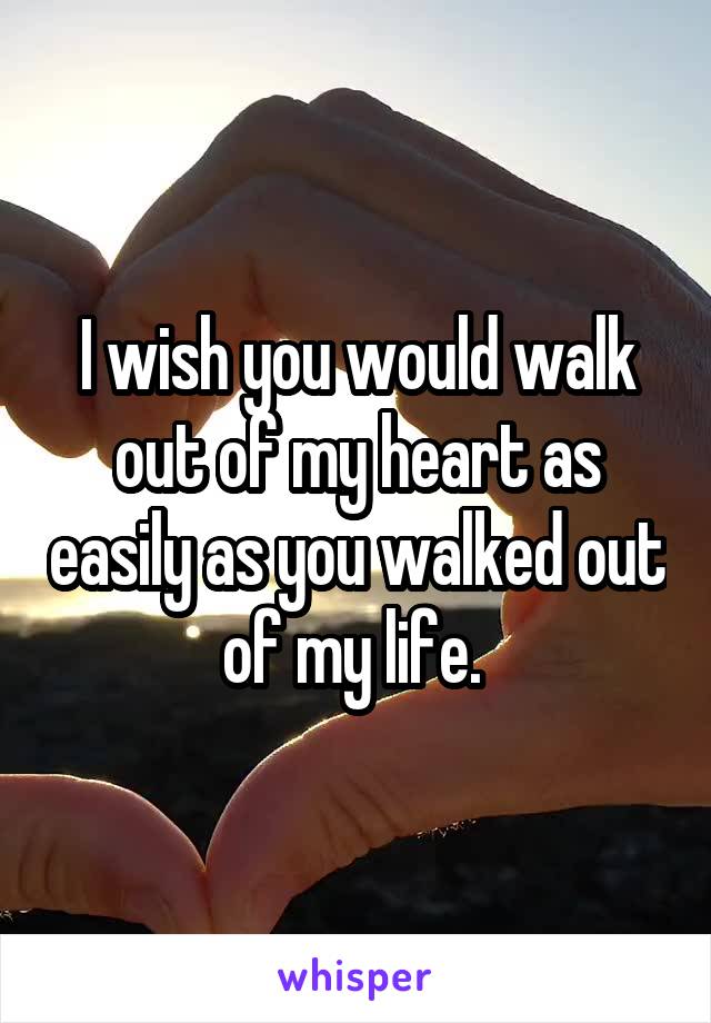 I wish you would walk out of my heart as easily as you walked out of my life. 