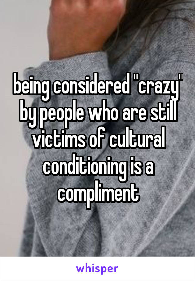 being considered "crazy" by people who are still victims of cultural conditioning is a compliment