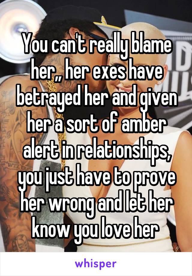 You can't really blame her,, her exes have betrayed her and given her a sort of amber alert in relationships, you just have to prove her wrong and let her know you love her 