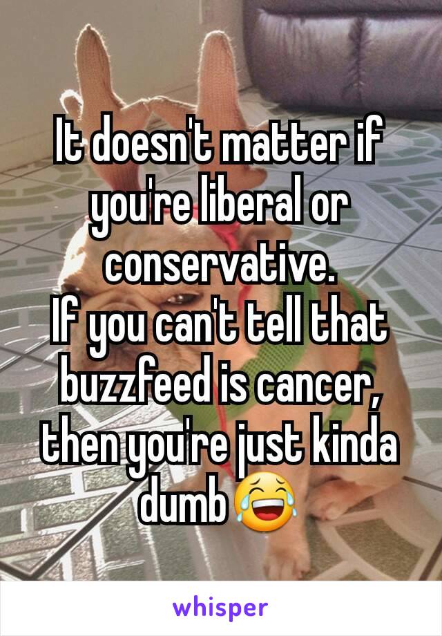 It doesn't matter if you're liberal or conservative.
If you can't tell that buzzfeed is cancer, then you're just kinda dumb😂