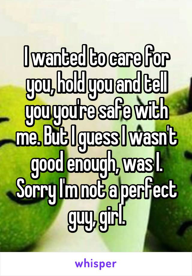 I wanted to care for you, hold you and tell you you're safe with me. But I guess I wasn't good enough, was I. Sorry I'm not a perfect guy, girl.
