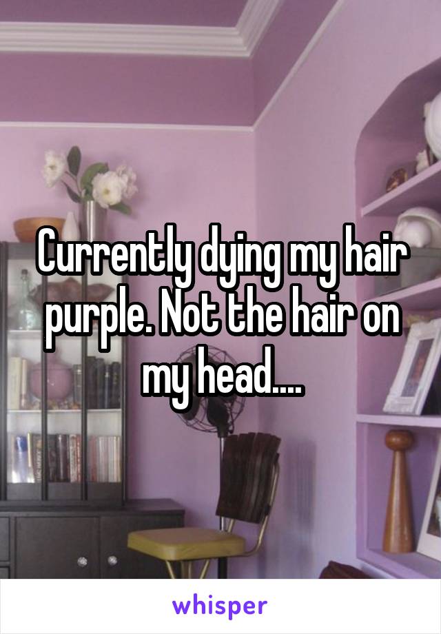 Currently dying my hair purple. Not the hair on my head....
