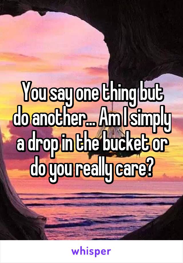 You say one thing but do another... Am I simply a drop in the bucket or do you really care?