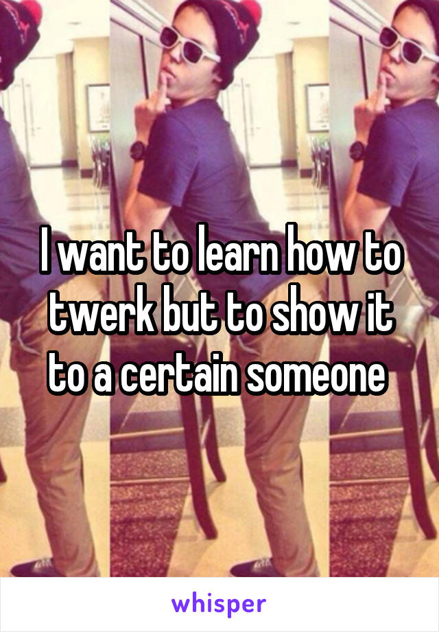 I want to learn how to twerk but to show it to a certain someone 