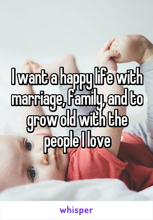 I want a happy life with marriage, family, and to grow old with the people I love