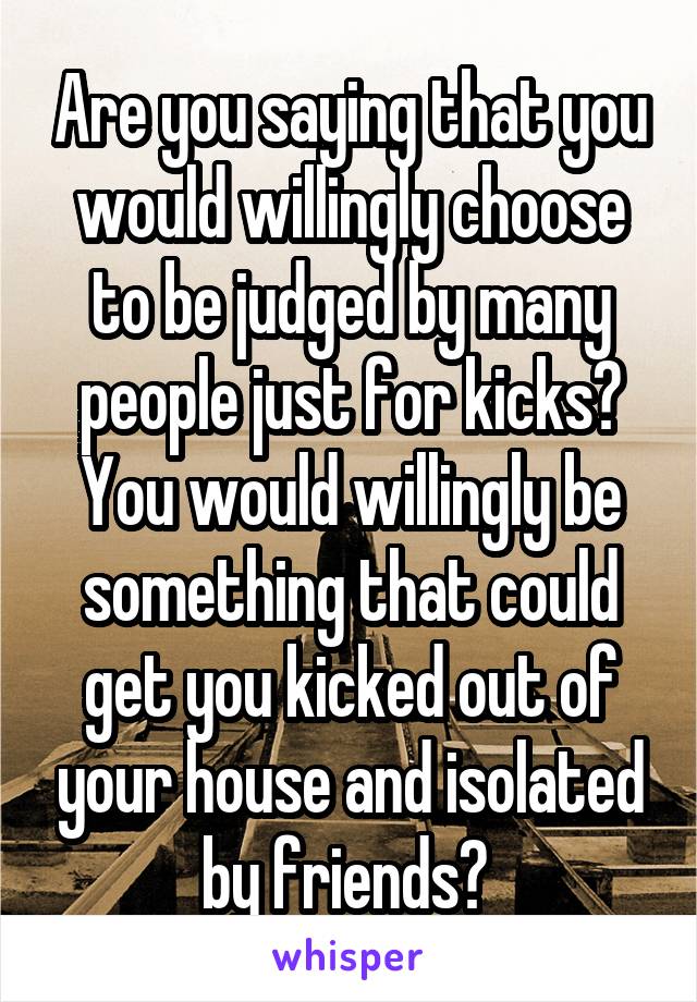 Are you saying that you would willingly choose to be judged by many people just for kicks? You would willingly be something that could get you kicked out of your house and isolated by friends? 