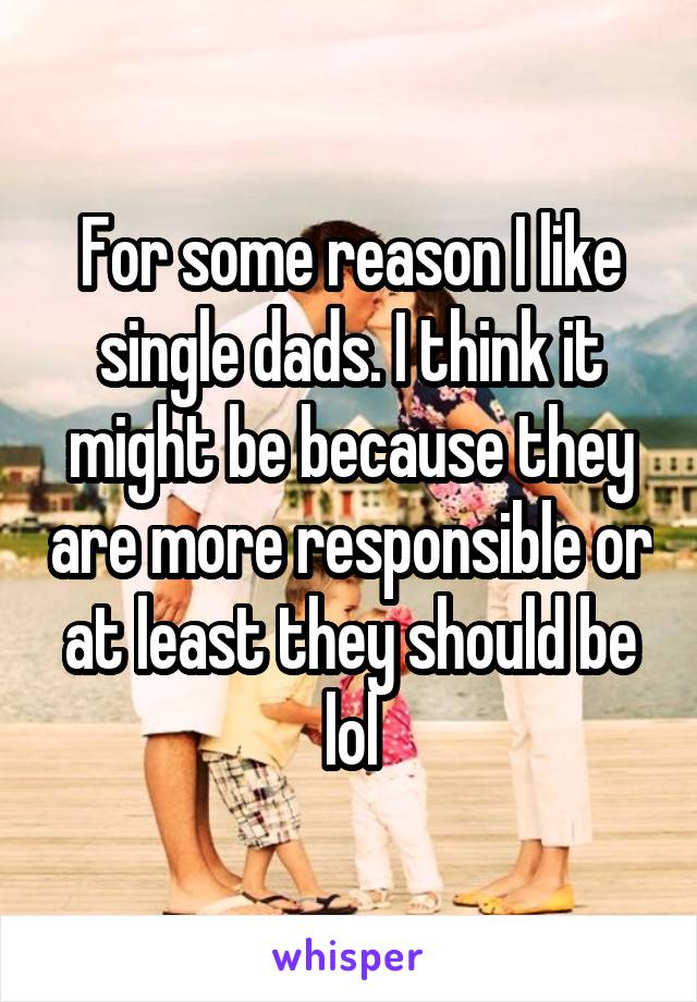 For some reason I like single dads. I think it might be because they are more responsible or at least they should be lol