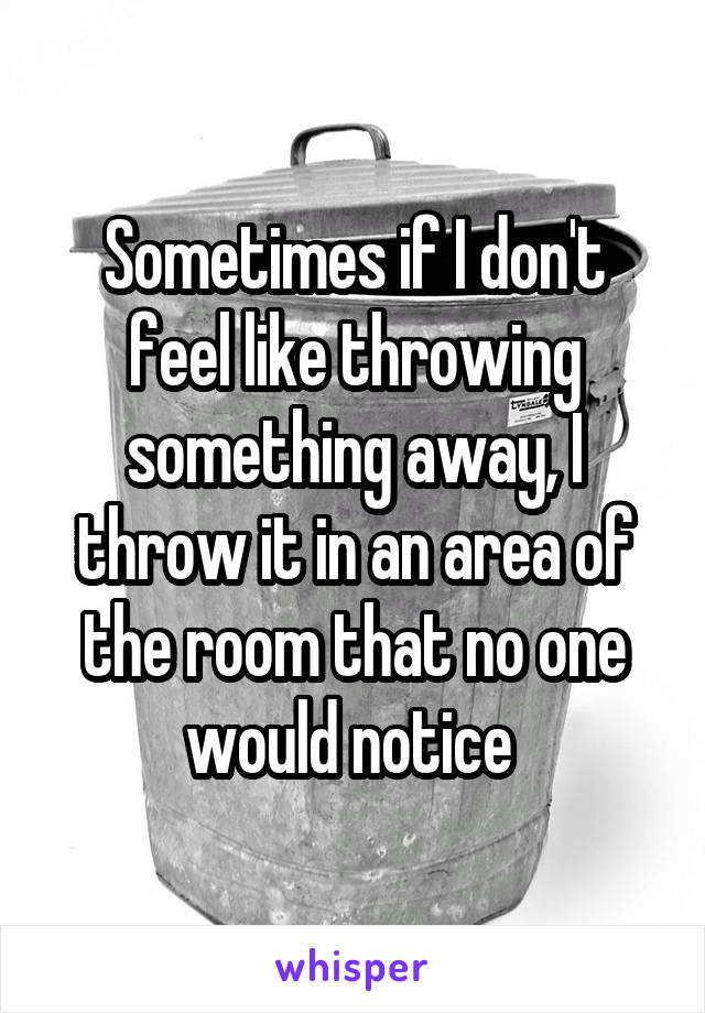 Sometimes if I don't feel like throwing something away, I throw it in an area of the room that no one would notice 