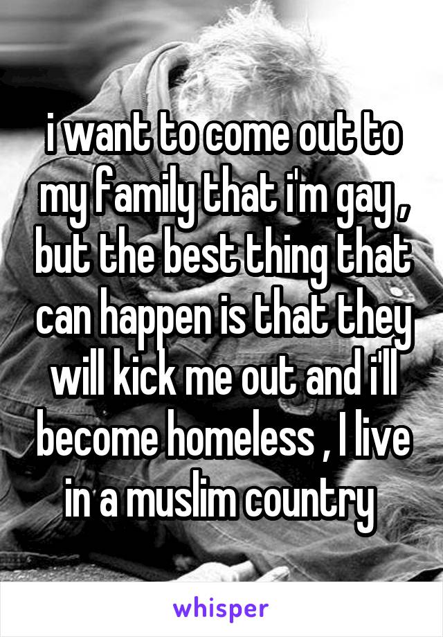 i want to come out to my family that i'm gay , but the best thing that can happen is that they will kick me out and i'll become homeless , I live in a muslim country 