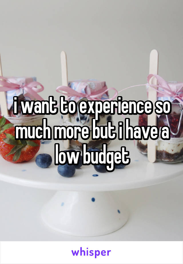 i want to experience so much more but i have a low budget