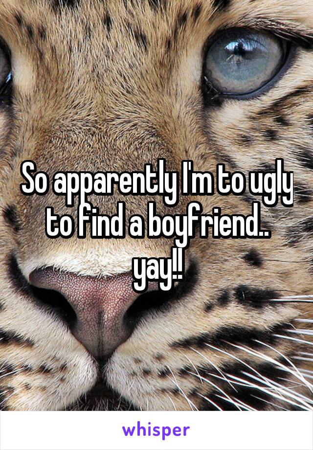 So apparently I'm to ugly to find a boyfriend.. yay!!