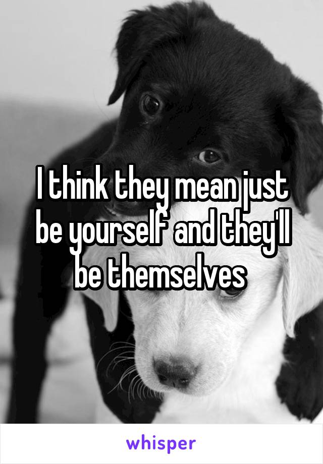 I think they mean just be yourself and they'll be themselves 