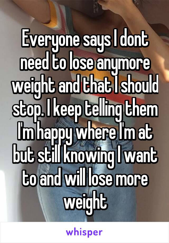 Everyone says I dont need to lose anymore weight and that I should stop. I keep telling them I'm happy where I'm at but still knowing I want to and will lose more weight
