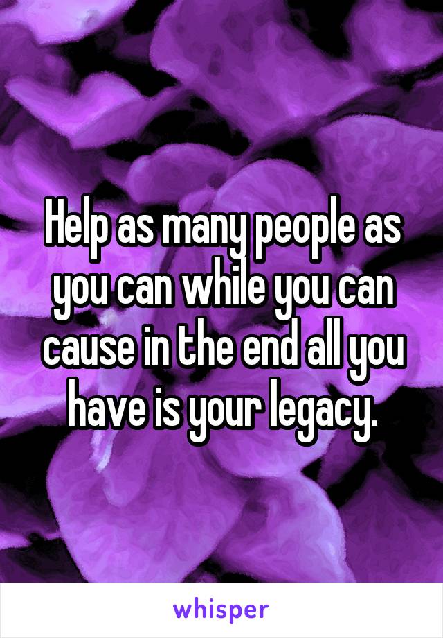 Help as many people as you can while you can cause in the end all you have is your legacy.