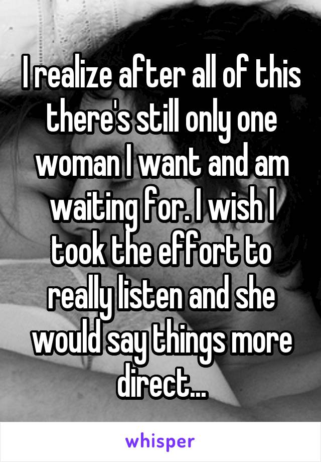 I realize after all of this there's still only one woman I want and am waiting for. I wish I took the effort to really listen and she would say things more direct...