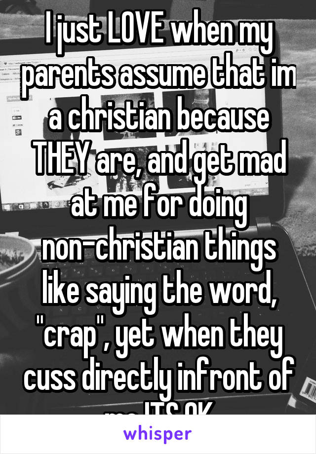 I just LOVE when my parents assume that im a christian because THEY are, and get mad at me for doing non-christian things like saying the word, "crap", yet when they cuss directly infront of me ITS OK