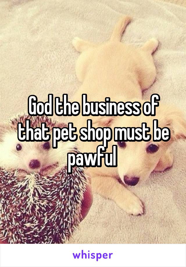 God the business of that pet shop must be pawful 