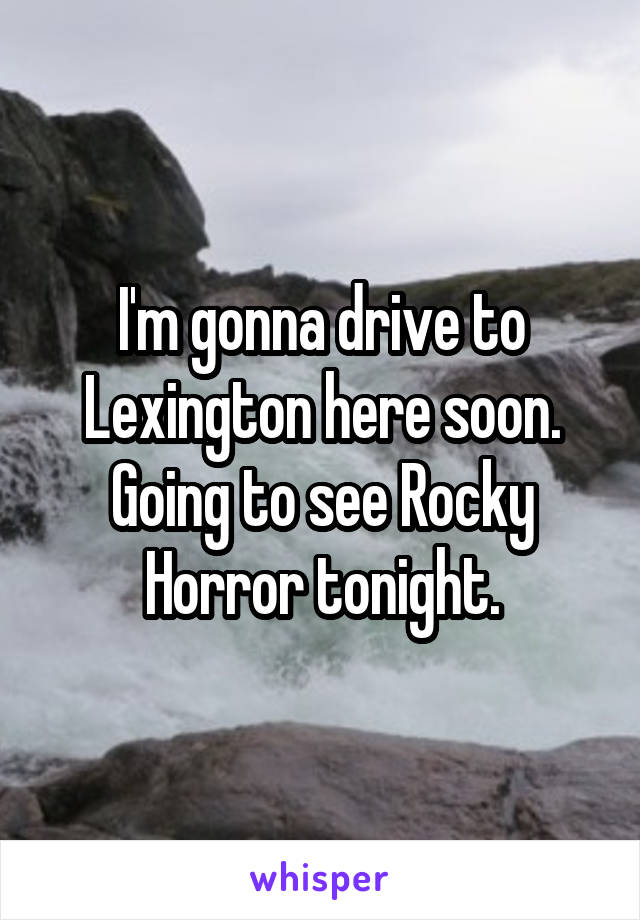 I'm gonna drive to Lexington here soon. Going to see Rocky Horror tonight.