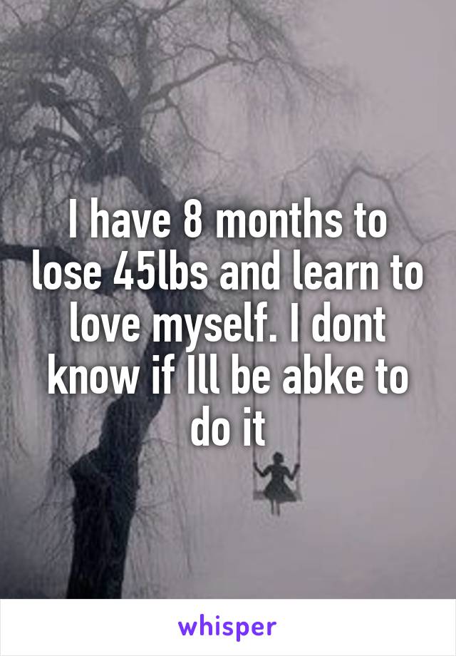 I have 8 months to lose 45lbs and learn to love myself. I dont know if Ill be abke to do it