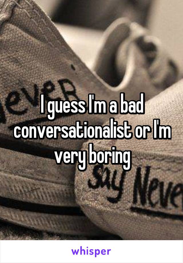 I guess I'm a bad conversationalist or I'm very boring