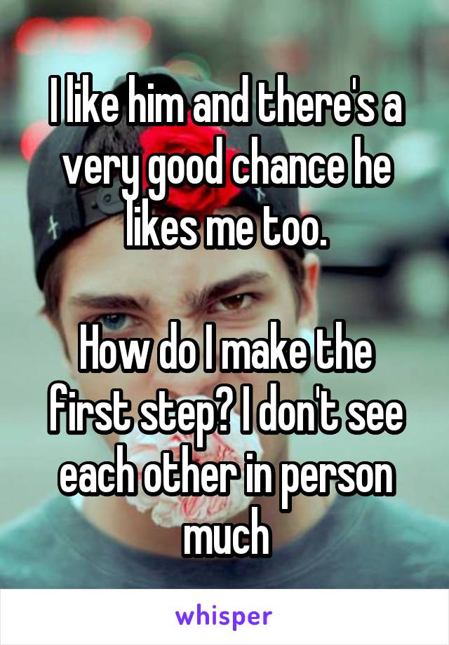 I like him and there's a very good chance he likes me too.

How do I make the first step? I don't see each other in person much