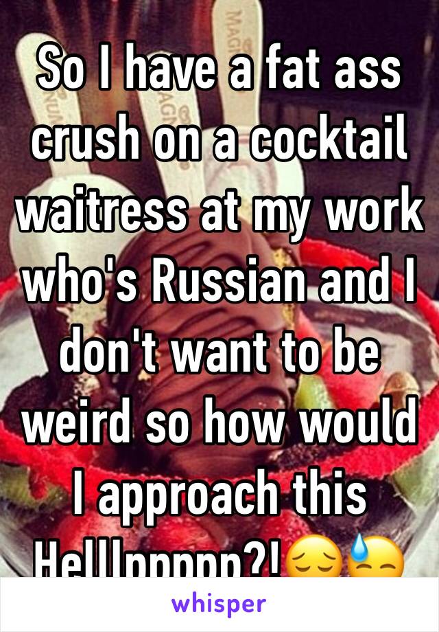 So I have a fat ass crush on a cocktail waitress at my work who's Russian and I don't want to be weird so how would I approach this Helllppppp?!😔😓