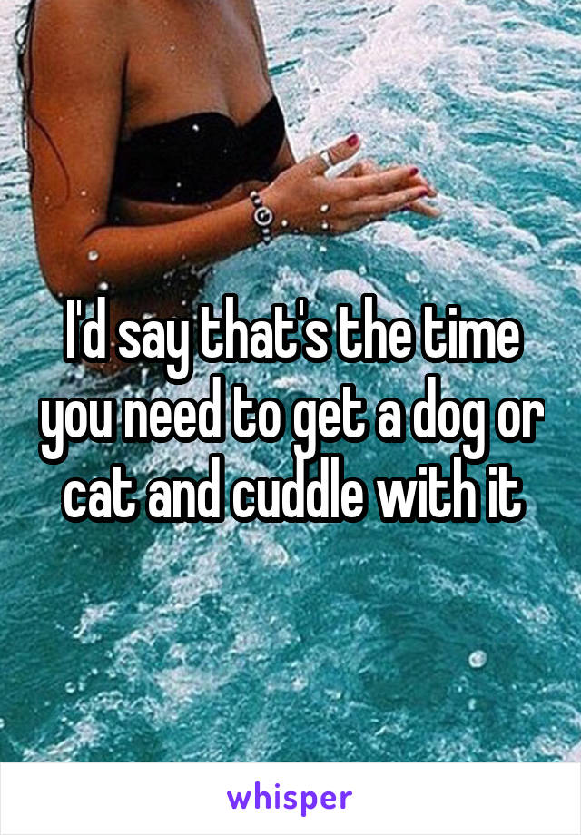 I'd say that's the time you need to get a dog or cat and cuddle with it